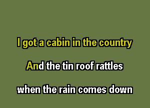 I got a cabin in the country

And the tin roof rattles

when the rain comes down