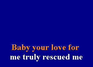 Baby your love for
me truly rescued me