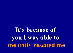 It's because of
you I was able to
me truly rescued me