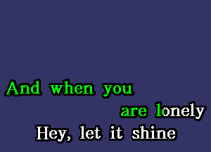 And when you

are lonely
Hey, let it shine