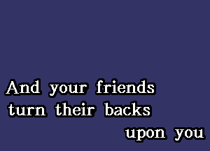 And your f riends
turn their backs

upon you