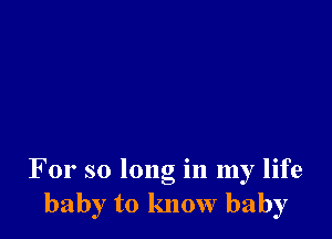 For so long in my life
baby to know baby