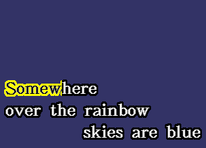 Somew ere
over the rainbow
skies are blue