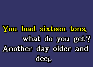 You load sixteen tons,
What do you get?
Another day older and

deep I