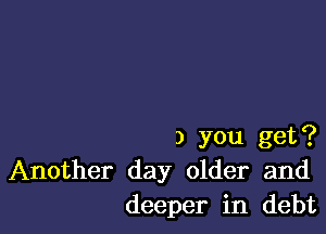 3 you get?
Another day older and
deeper in debt