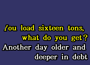 (ou load sixteen tons,
What do you get?
Another day older and

deeper in debtl