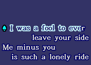 9 E m 51 m1 to Mr
leave your side

Me minus you

is such a lonely ridel