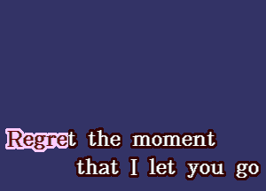 ht the moment
that I let you go