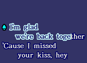 Cause I missed
your kiss, hey