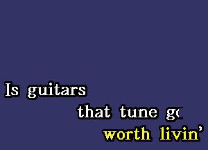 Is guitars
that tune g(
worth livin,