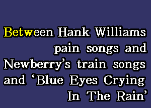 Between Hank Williams
pain songs and
Newberryfs train songs
and B1ue Eyes Crying
In The Rain,