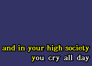 and in your high society
you cry all day