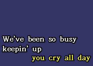 We,ve been so busy
keepid up
you cry all day