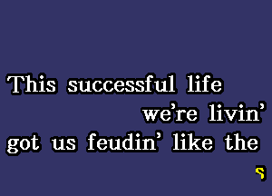 This successful lif e

we re livid
got us feudid like the
o.