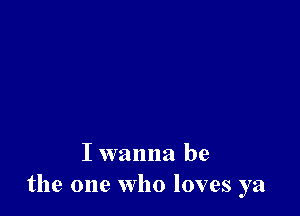 I wanna be
the one who loves ya