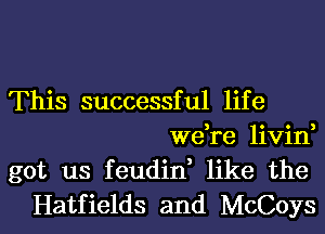 This successful life
we,re livin,
got us feudin, like the
Hatfields and McCoys