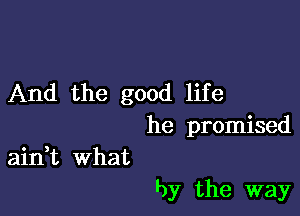 And the good life

he promised
ain,t What

by the way