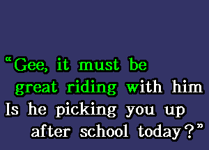 ccGee, it must be

great riding With him

Is he picking you up
after school t0day?n