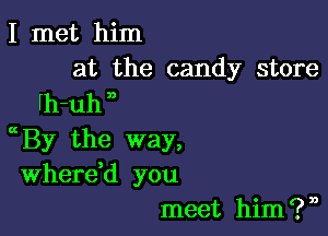 I met him
at the candy store

fh-uh n

By the way,
Wherdd you
meet him?n