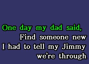 One day my dad said,
Find someone new

I had to tell my Jimmy
we,re through