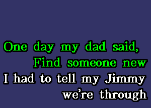 One day my dad said,
Find someone new

I had to tell my Jimmy
we,re through