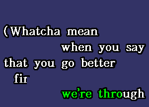 (Whatcha mean
when you say

that you go better
fit

we,re through