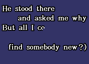 He stood there

and asked me Why
But all I co

find somebody new?)