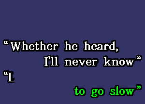 mWhether he heard,
1,11 never known

KI.

to go slown