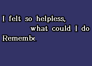 I felt so helpless,
what could I do

Remembe