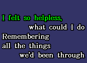 I felt so helpless,
what could I do

Remembering
all the things
we,d been through