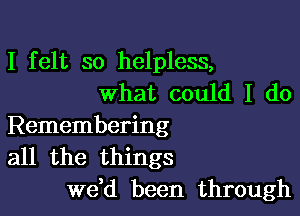 I felt so helpless,
what could I do

Remembering
all the things
we,d been through