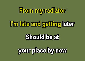 From my radiator

I'm late and getting later

Should be at

your place by now