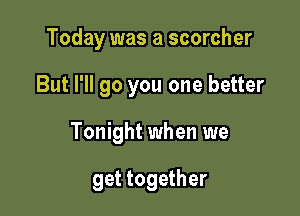 Today was a scorcher

But I'll go you one better

Tonight when we

get together