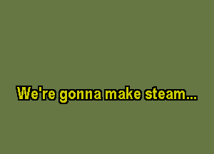 We're gonna make steam...