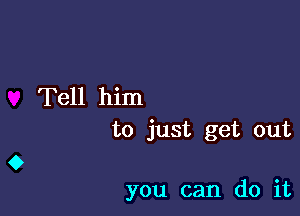 Tell him
to just get out

you can do it