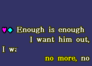 o Enough is enough

I want him out,
I W2

no more, no