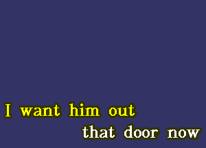 I want him out
that door now