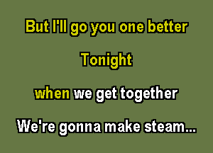 But I'll go you one better
Tonight

when we get together

We're gonna make steam...
