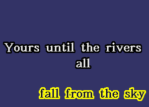 Yours until the rivers
all

mnmwl