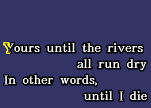 Yours until the rivers

all run dry
In other words,
until I die