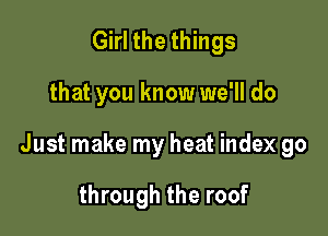 Girl the things

that you know we'll do

Just make my heat index go

through the roof
