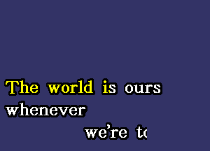 The world is ours
Whenever

)
we re t(