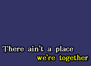 There ain,t a place
we,re together