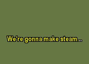 We're gonna make steam...