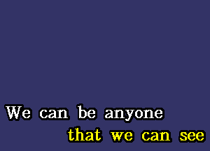 We can be anyone
that we can see