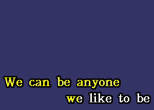 We can be anyone
we like to be