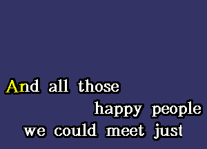 And all those

happy people
we could meet just