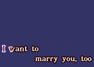 E Want to
marry you, too