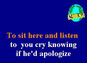 T0 sit here and listen
to you cry knowing
if he'd apologize