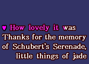 How lovely it was
Thanks for the memory
of Schuberfs Serenade,

little things of jade